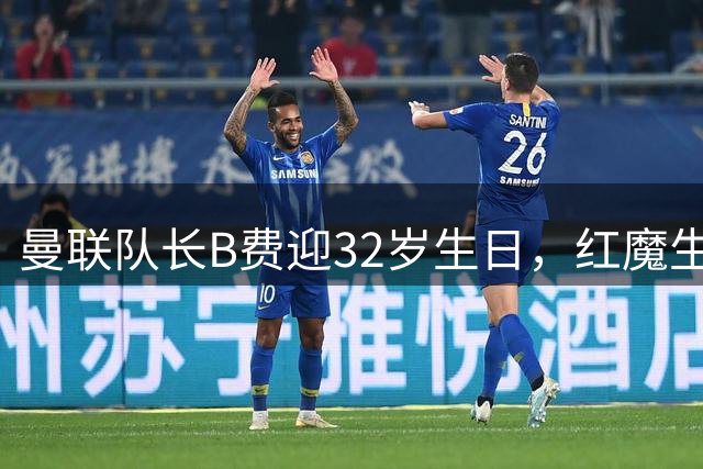 曼联队长B费迎32岁生日，红魔生涯数据亮眼